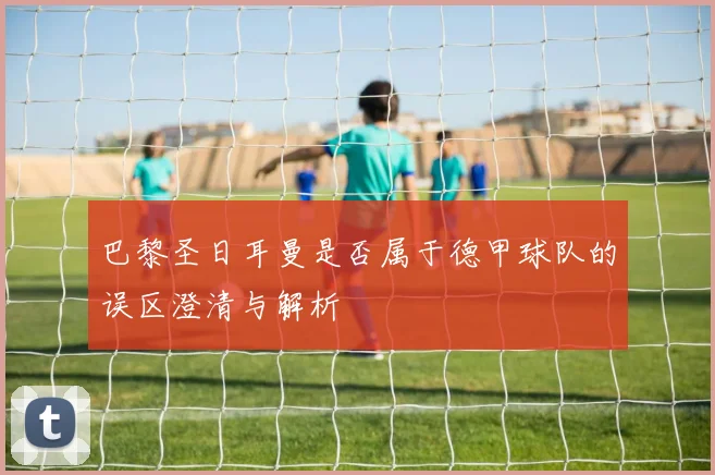 巴黎圣日耳曼是否属于德甲球队的误区澄清与解析